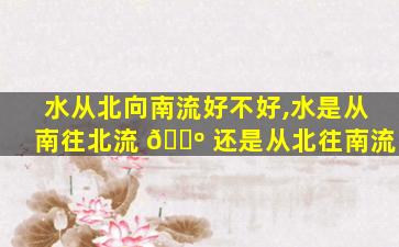 水从北向南流好不好,水是从南往北流 🐺 还是从北往南流
